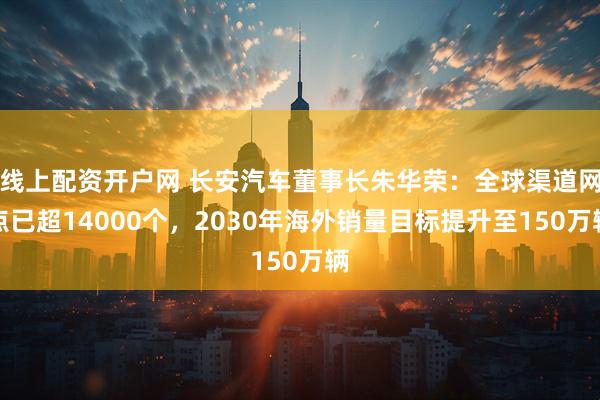 线上配资开户网 长安汽车董事长朱华荣：全球渠道网点已超14000个，2030年海外销量目标提升至150万辆