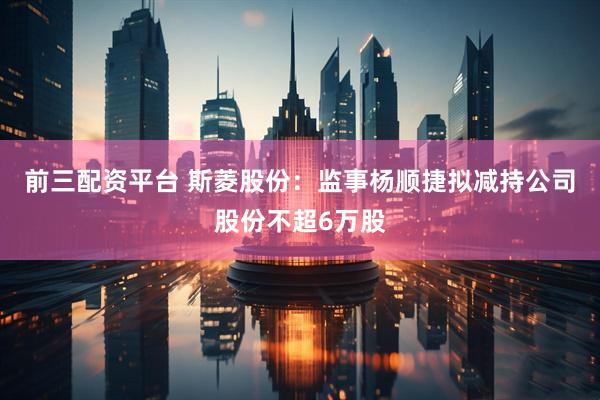 前三配资平台 斯菱股份：监事杨顺捷拟减持公司股份不超6万股