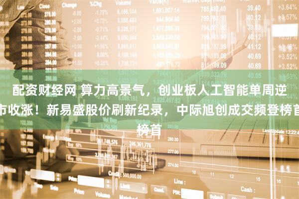 配资财经网 算力高景气，创业板人工智能单周逆市收涨！新易盛股价刷新纪录，中际旭创成交频登榜首