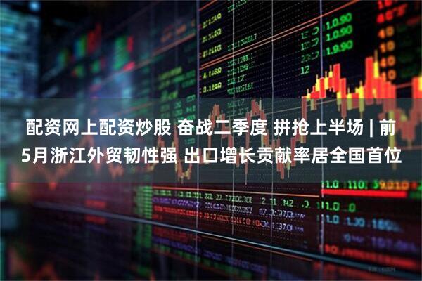 配资网上配资炒股 奋战二季度 拼抢上半场 | 前5月浙江外贸韧性强 出口增长贡献率居全国首位