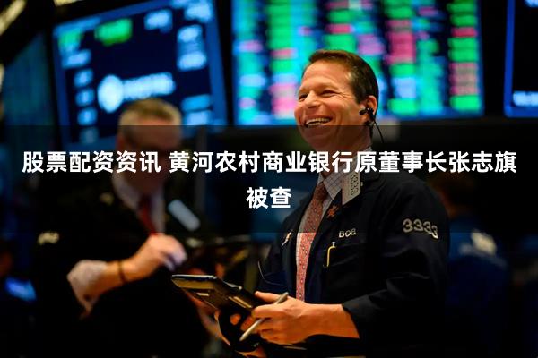 股票配资资讯 黄河农村商业银行原董事长张志旗被查