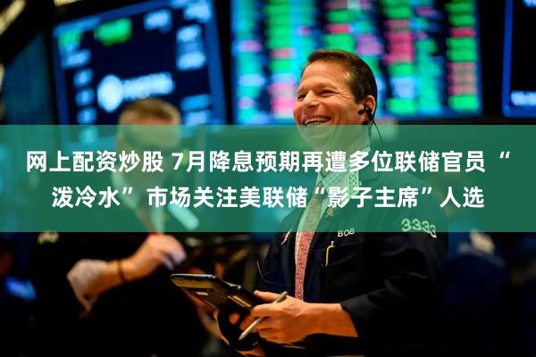 网上配资炒股 7月降息预期再遭多位联储官员 “泼冷水” 市场关注美联储“影子主席”人选