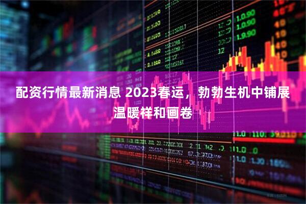 配资行情最新消息 2023春运，勃勃生机中铺展温暖祥和画卷