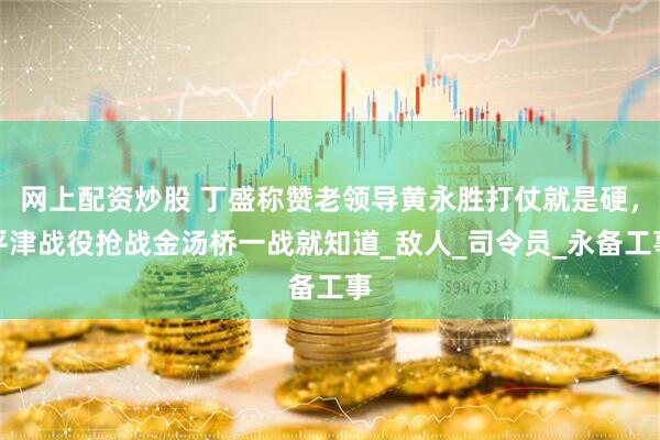 网上配资炒股 丁盛称赞老领导黄永胜打仗就是硬，平津战役抢战金汤桥一战就知道_敌人_司令员_永备工事