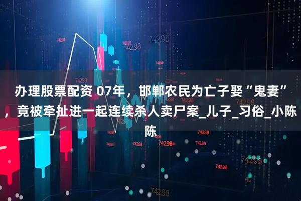 办理股票配资 07年，邯郸农民为亡子娶“鬼妻”，竟被牵扯进一起连续杀人卖尸案_儿子_习俗_小陈