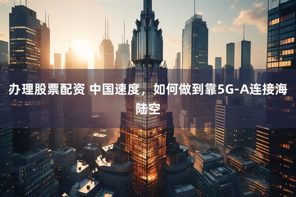 办理股票配资 中国速度，如何做到靠5G-A连接海陆空