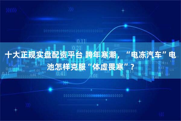 十大正规实盘配资平台 跨年寒潮，“电冻汽车”电池怎样克服“体虚畏寒”？