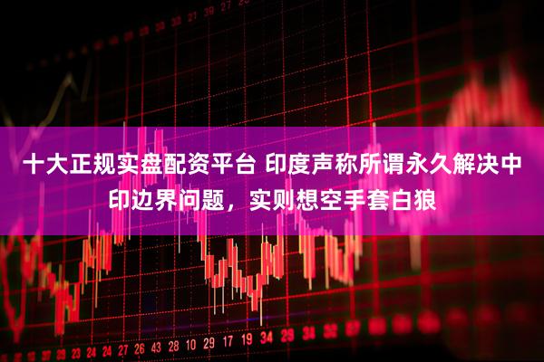 十大正规实盘配资平台 印度声称所谓永久解决中印边界问题，实则想空手套白狼