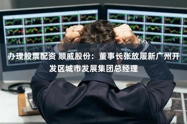 办理股票配资 顺威股份：董事长张放履新广州开发区城市发展集团总经理