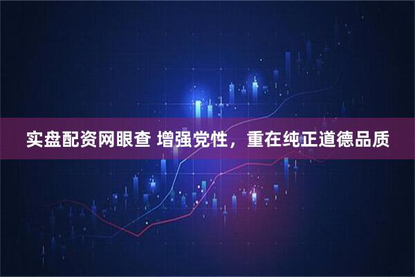 实盘配资网眼查 增强党性，重在纯正道德品质