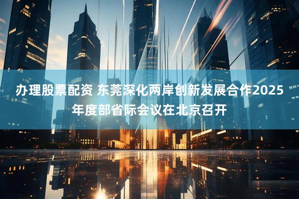 办理股票配资 东莞深化两岸创新发展合作2025年度部省际会议在北京召开