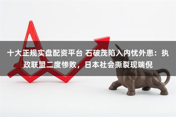 十大正规实盘配资平台 石破茂陷入内忧外患：执政联盟二度惨败，日本社会撕裂现端倪
