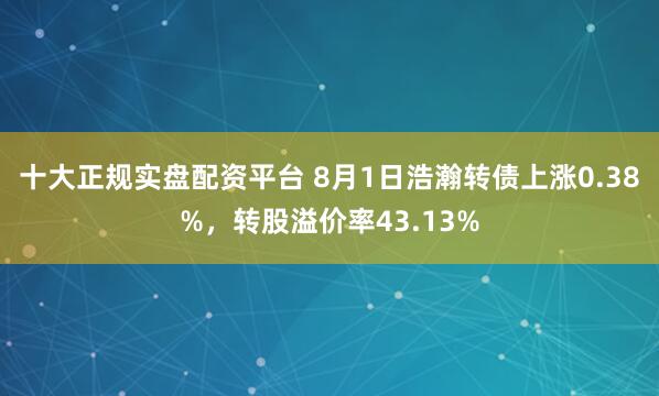十大正规实盘配资平台 8月1日浩瀚转债上涨0.38%，转股溢价率43.13%