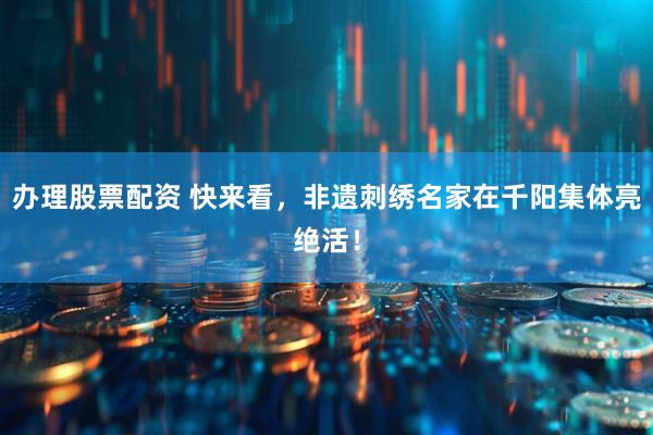 办理股票配资 快来看，非遗刺绣名家在千阳集体亮绝活！