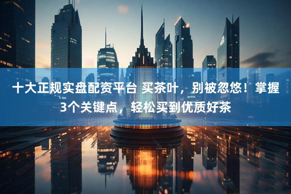 十大正规实盘配资平台 买茶叶，别被忽悠！掌握3个关键点，轻松买到优质好茶