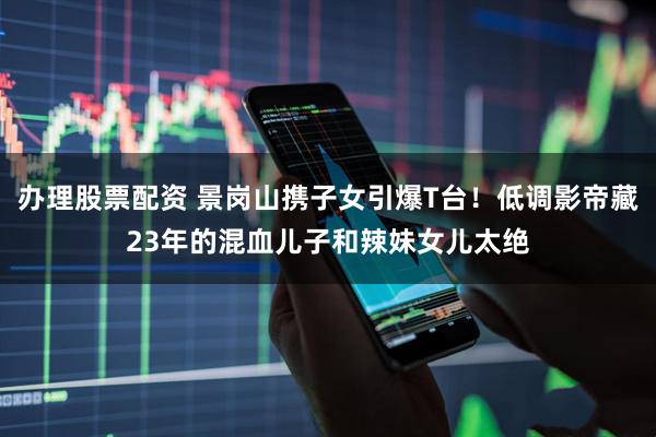 办理股票配资 景岗山携子女引爆T台！低调影帝藏23年的混血儿子和辣妹女儿太绝