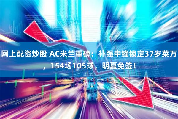 网上配资炒股 AC米兰重磅：补强中锋锁定37岁莱万，154场105球，明夏免签！