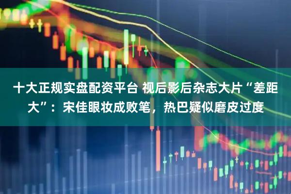 十大正规实盘配资平台 视后影后杂志大片“差距大”：宋佳眼妆成败笔，热巴疑似磨皮过度
