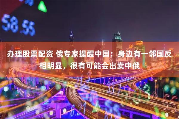 办理股票配资 俄专家提醒中国：身边有一邻国反相明显，很有可能会出卖中俄