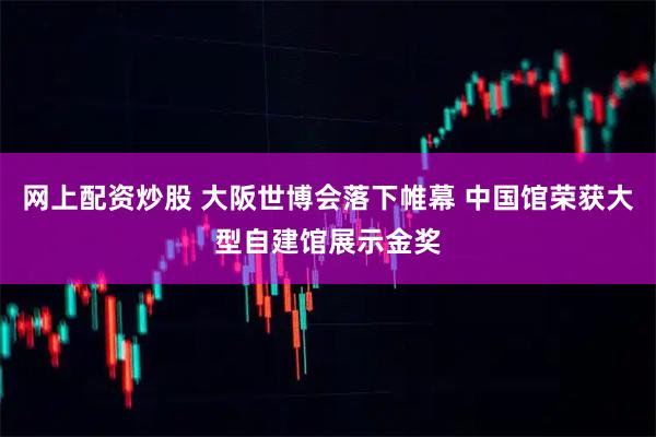 网上配资炒股 大阪世博会落下帷幕 中国馆荣获大型自建馆展示金奖