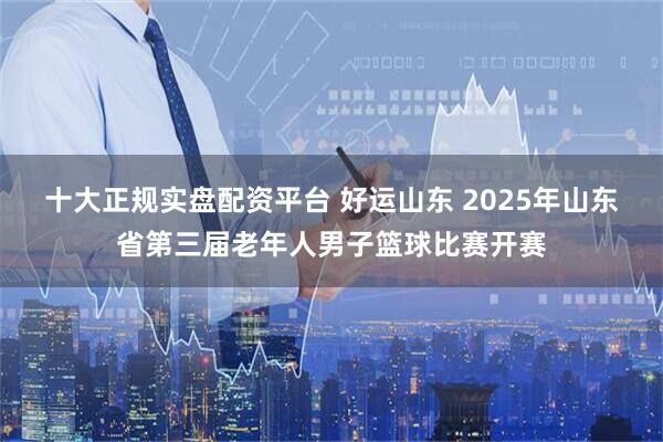 十大正规实盘配资平台 好运山东 2025年山东省第三届老年人男子篮球比赛开赛