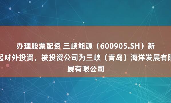 办理股票配资 三峡能源(600905.SH)新增一起对外投资,被投资公司为三峡(青岛)海洋发展有限公司