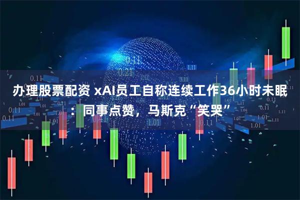 办理股票配资 xAI员工自称连续工作36小时未眠：同事点赞，马斯克“笑哭”