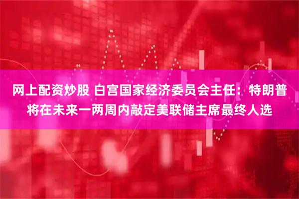 网上配资炒股 白宫国家经济委员会主任：特朗普将在未来一两周内敲定美联储主席最终人选