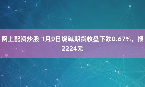 网上配资炒股 1月9日烧碱期货收盘下跌0.67%，报2224元